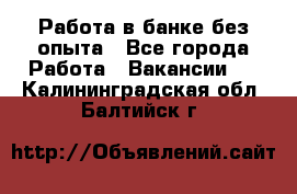 Работа в банке без опыта - Все города Работа » Вакансии   . Калининградская обл.,Балтийск г.